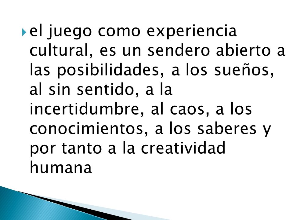 el juego como experiencia cultural, es un sendero abierto a las posibilidades, a los sueños, al sin sentido, a la incertidumbre, al caos, a los conocimientos, a los saberes y por tanto a la creatividad humana