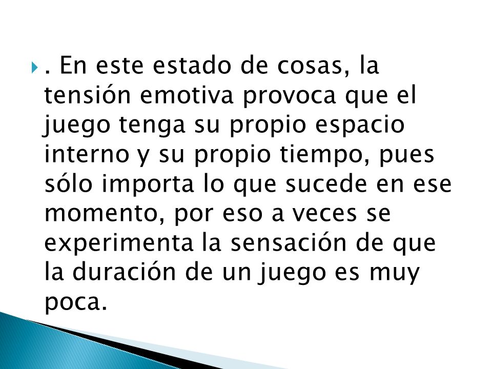 . En este estado de cosas, la tensión emotiva provoca que el juego tenga su propio espacio interno y su propio tiempo, pues sólo importa lo que sucede en ese momento, por eso a veces se experimenta la sensación de que la duración de un juego es muy poca.
