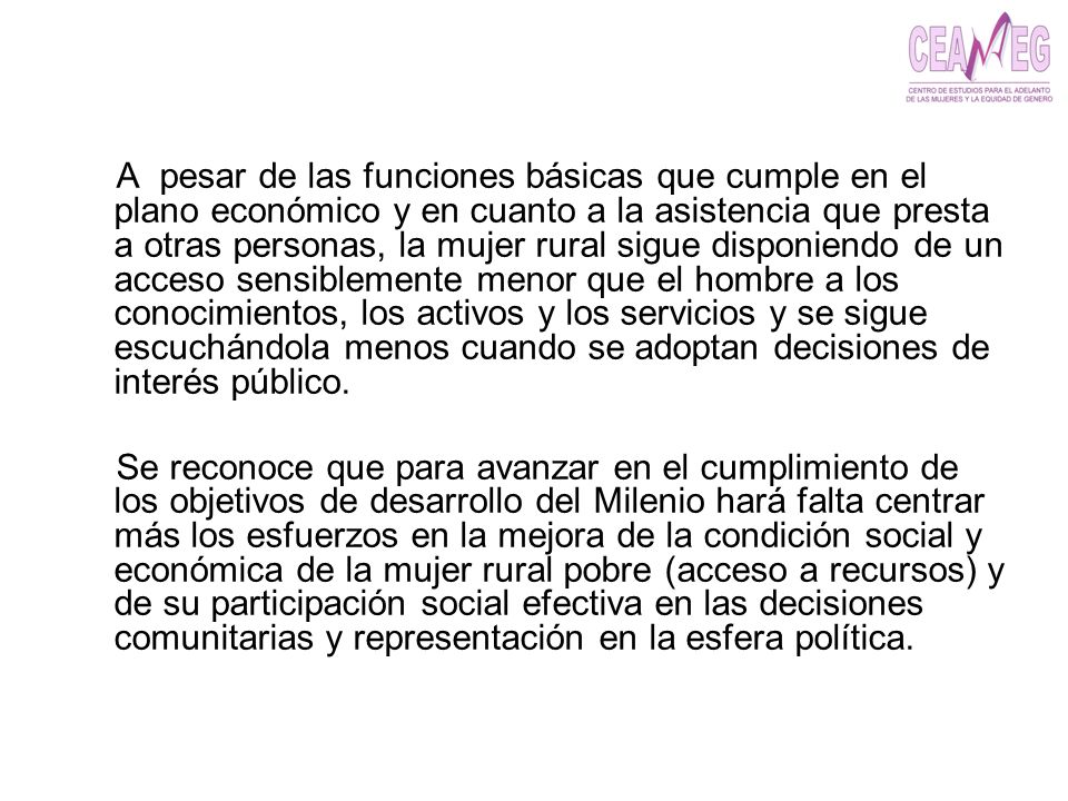 A pesar de las funciones básicas que cumple en el plano económico y en cuanto a la asistencia que presta a otras personas, la mujer rural sigue disponiendo de un acceso sensiblemente menor que el hombre a los conocimientos, los activos y los servicios y se sigue escuchándola menos cuando se adoptan decisiones de interés público.