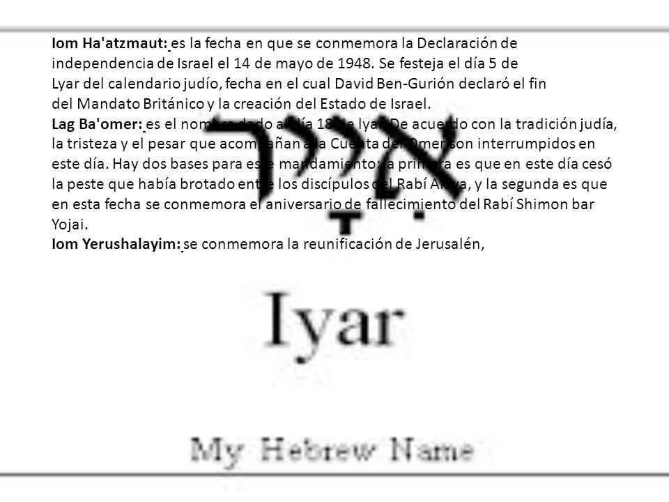 Iom Ha atzmaut: es la fecha en que se conmemora la Declaración de independencia de Israel el 14 de mayo de Se festeja el día 5 de Lyar del calendario judío, fecha en el cual David Ben-Gurión declaró el fin del Mandato Británico y la creación del Estado de Israel.