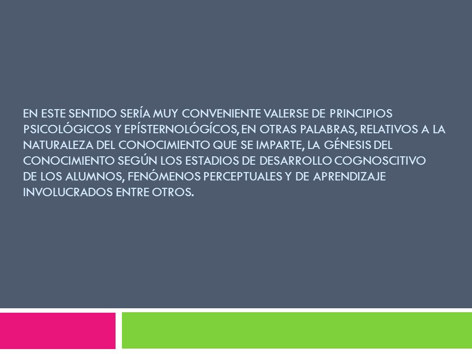 En este sentido sería muy conveniente valerse de principios psicológicos y epísternológícos, en otras palabras, relativos a la naturaleza del conocimiento que se imparte, la génesis del conocimiento según los estadios de desarrollo cognoscitivo de los alumnos, fenómenos perceptuales y de aprendizaje involucrados entre otros.