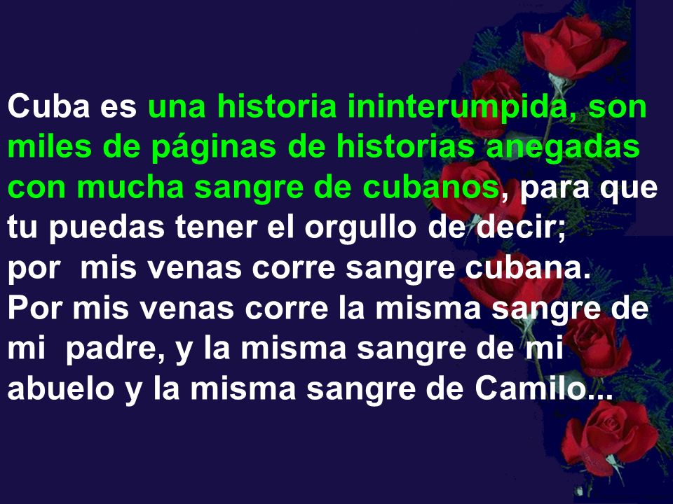 Cuba es una historia ininterumpida, son miles de páginas de historias anegadas con mucha sangre de cubanos, para que tu puedas tener el orgullo de decir; por mis venas corre sangre cubana. Por mis venas corre la misma sangre de mi padre, y la misma sangre de mi abuelo y la misma sangre de Camilo...