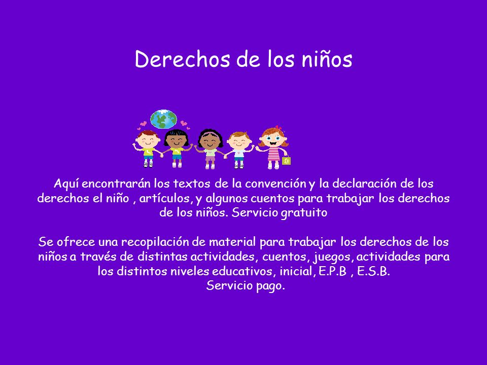 Derechos de los niños Aquí encontrarán los textos de la convención y la declaración de los derechos el niño , artículos, y algunos cuentos para trabajar los derechos de los niños.