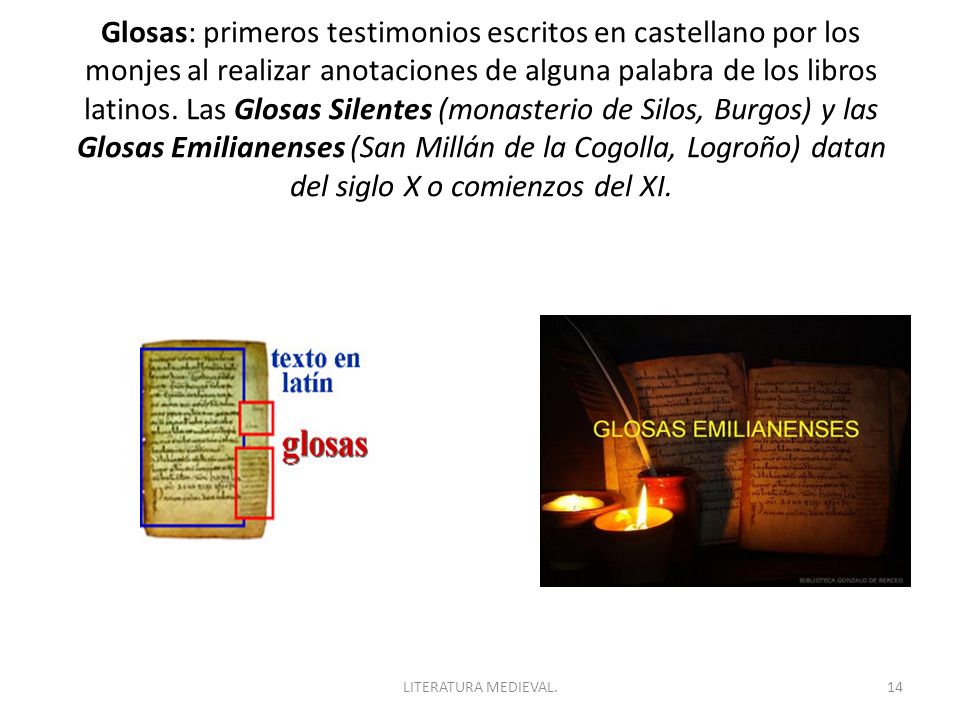 Glosas: primeros testimonios escritos en castellano por los monjes al realizar anotaciones de alguna palabra de los libros latinos. Las Glosas Silentes (monasterio de Silos, Burgos) y las Glosas Emilianenses (San Millán de la Cogolla, Logroño) datan del siglo X o comienzos del XI.
