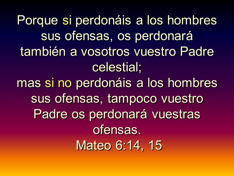 Porque si perdonáis a los hombres sus ofensas, os perdonará también a vosotros vuestro Padre celestial; mas si no perdonáis a los hombres sus ofensas, tampoco vuestro Padre os perdonará vuestras ofensas.