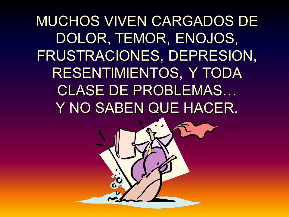 MUCHOS VIVEN CARGADOS DE DOLOR, TEMOR, ENOJOS, FRUSTRACIONES, DEPRESION, RESENTIMIENTOS, Y TODA CLASE DE PROBLEMAS… Y NO SABEN QUE HACER.