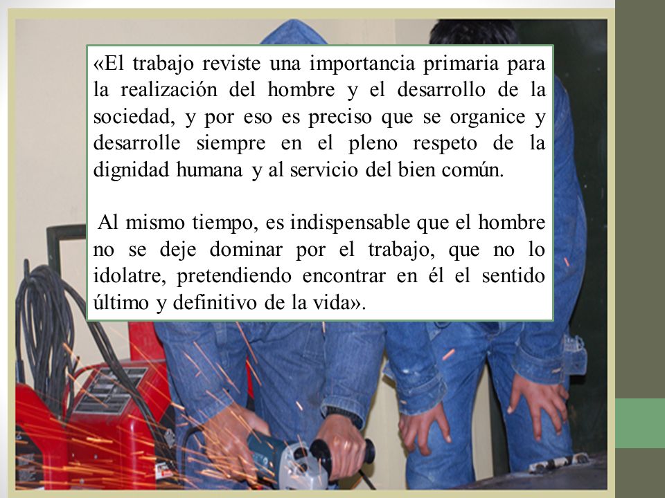 «El trabajo reviste una importancia primaria para la realización del hombre y el desarrollo de la sociedad, y por eso es preciso que se organice y desarrolle siempre en el pleno respeto de la dignidad humana y al servicio del bien común.