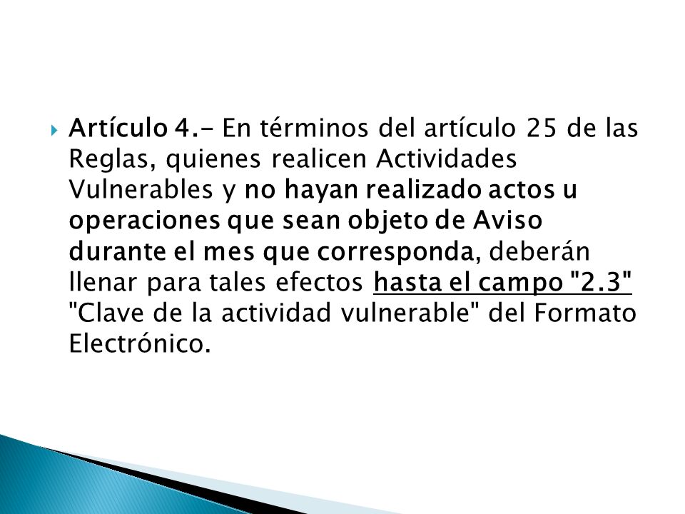 Artículo 4.- En términos del artículo 25 de las Reglas, quienes realicen Actividades Vulnerables y no hayan realizado actos u operaciones que sean objeto de Aviso durante el mes que corresponda, deberán llenar para tales efectos hasta el campo 2.3 Clave de la actividad vulnerable del Formato Electrónico.