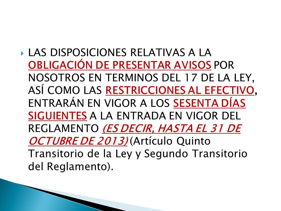 LAS DISPOSICIONES RELATIVAS A LA OBLIGACIÓN DE PRESENTAR AVISOS POR NOSOTROS EN TERMINOS DEL 17 DE LA LEY, ASÍ COMO LAS RESTRICCIONES AL EFECTIVO, ENTRARÁN EN VIGOR A LOS SESENTA DÍAS SIGUIENTES A LA ENTRADA EN VIGOR DEL REGLAMENTO (ES DECIR, HASTA EL 31 DE OCTUBRE DE 2013) (Artículo Quinto Transitorio de la Ley y Segundo Transitorio del Reglamento).
