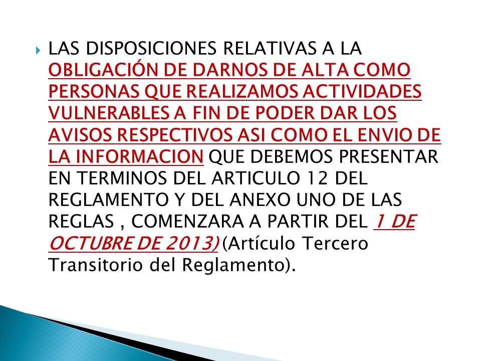 LAS DISPOSICIONES RELATIVAS A LA OBLIGACIÓN DE DARNOS DE ALTA COMO PERSONAS QUE REALIZAMOS ACTIVIDADES VULNERABLES A FIN DE PODER DAR LOS AVISOS RESPECTIVOS ASI COMO EL ENVIO DE LA INFORMACION QUE DEBEMOS PRESENTAR EN TERMINOS DEL ARTICULO 12 DEL REGLAMENTO Y DEL ANEXO UNO DE LAS REGLAS , COMENZARA A PARTIR DEL 1 DE OCTUBRE DE 2013) (Artículo Tercero Transitorio del Reglamento).