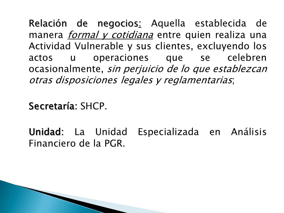 Relación de negocios: Aquella establecida de manera formal y cotidiana entre quien realiza una Actividad Vulnerable y sus clientes, excluyendo los actos u operaciones que se celebren ocasionalmente, sin perjuicio de lo que establezcan otras disposiciones legales y reglamentarias; Secretaría: SHCP.