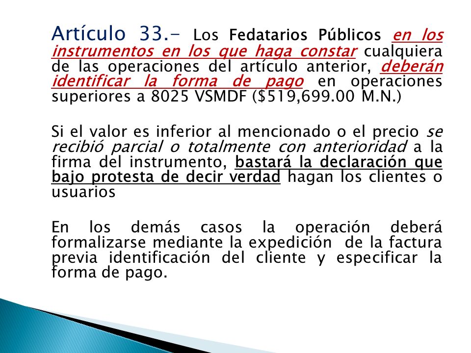 Artículo 33.- Los Fedatarios Públicos en los instrumentos en los que haga constar cualquiera de las operaciones del artículo anterior, deberán identificar la forma de pago en operaciones superiores a 8025 VSMDF ($519, M.N.) Si el valor es inferior al mencionado o el precio se recibió parcial o totalmente con anterioridad a la firma del instrumento, bastará la declaración que bajo protesta de decir verdad hagan los clientes o usuarios En los demás casos la operación deberá formalizarse mediante la expedición de la factura previa identificación del cliente y especificar la forma de pago.