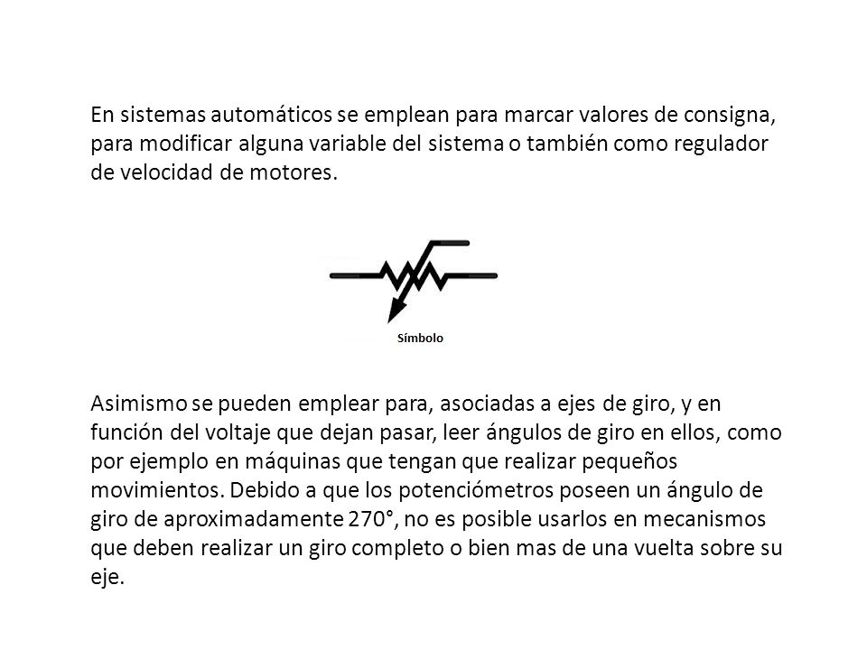 En sistemas automáticos se emplean para marcar valores de consigna, para modificar alguna variable del sistema o también como regulador de velocidad de motores.
