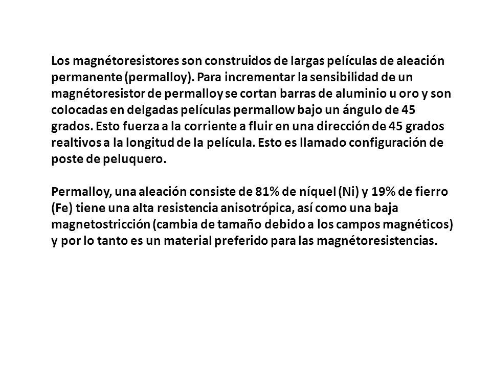Los magnétoresistores son construidos de largas películas de aleación permanente (permalloy). Para incrementar la sensibilidad de un magnétoresistor de permalloy se cortan barras de aluminio u oro y son colocadas en delgadas películas permallow bajo un ángulo de 45 grados. Esto fuerza a la corriente a fluir en una dirección de 45 grados realtivos a la longitud de la película. Esto es llamado configuración de poste de peluquero.