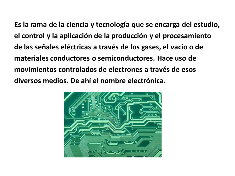 Es la rama de la ciencia y tecnología que se encarga del estudio, el control y la aplicación de la producción y el procesamiento de las señales eléctricas a través de los gases, el vacío o de materiales conductores o semiconductores.