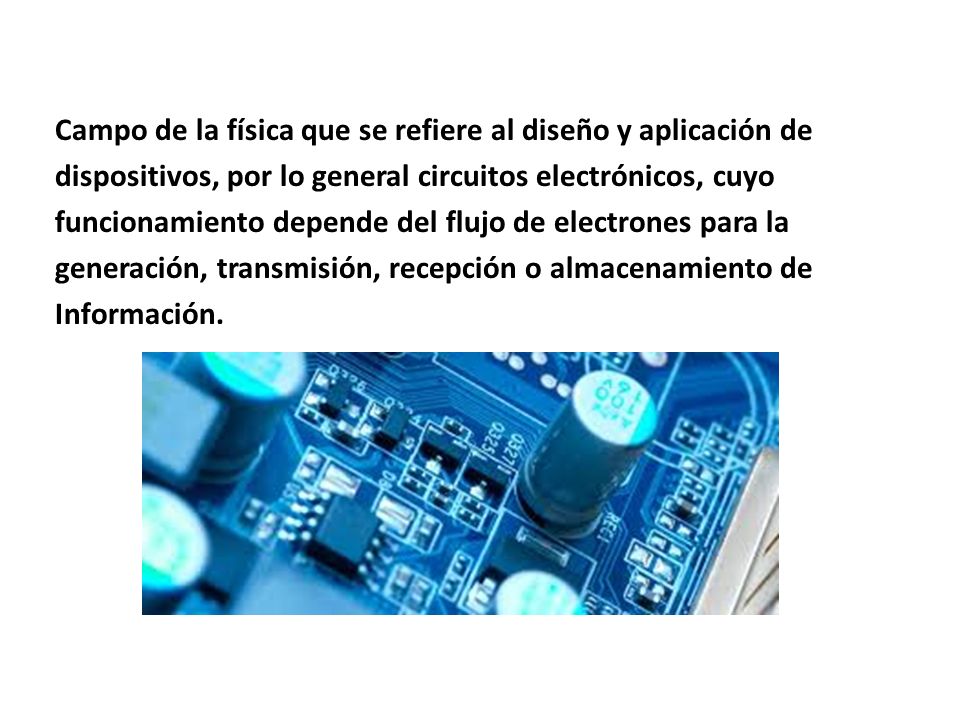 Campo de la física que se refiere al diseño y aplicación de dispositivos, por lo general circuitos electrónicos, cuyo funcionamiento depende del flujo de electrones para la generación, transmisión, recepción o almacenamiento de Información.