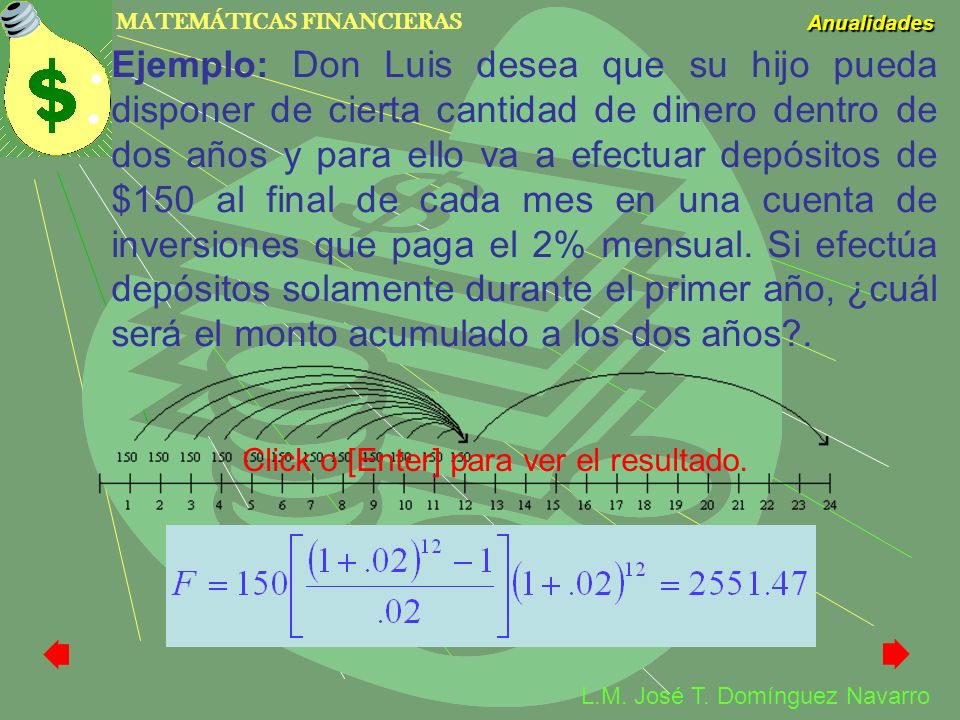 Ejemplo: Don Luis desea que su hijo pueda disponer de cierta cantidad de dinero dentro de dos años y para ello va a efectuar depósitos de $150 al final de cada mes en una cuenta de inversiones que paga el 2% mensual. Si efectúa depósitos solamente durante el primer año, ¿cuál será el monto acumulado a los dos años .