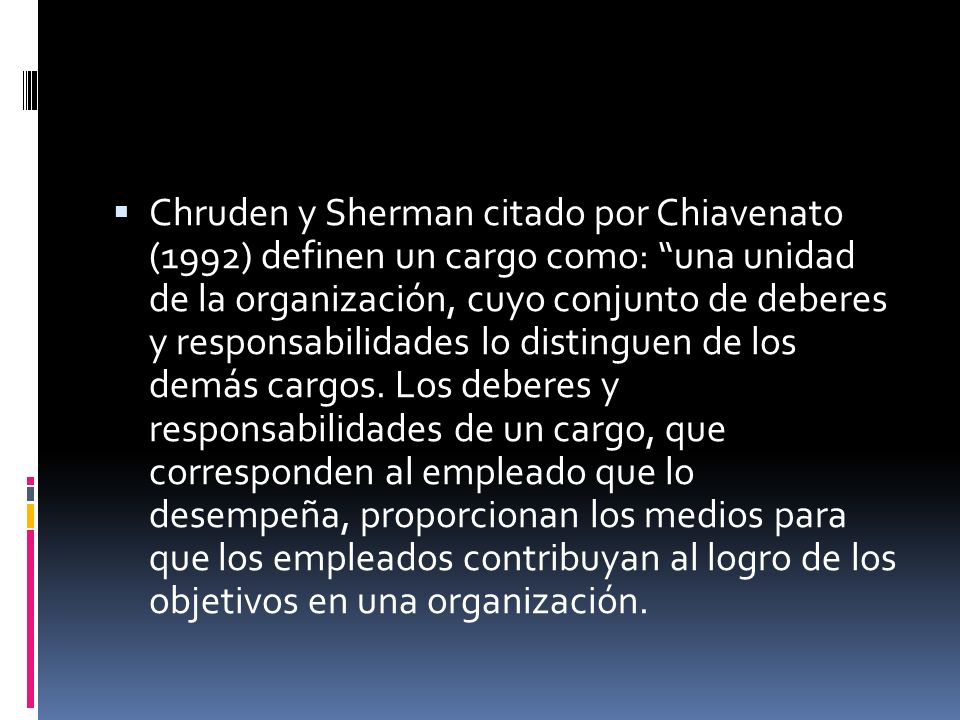 Chruden y Sherman citado por Chiavenato (1992) definen un cargo como: una unidad de la organización, cuyo conjunto de deberes y responsabilidades lo distinguen de los demás cargos.