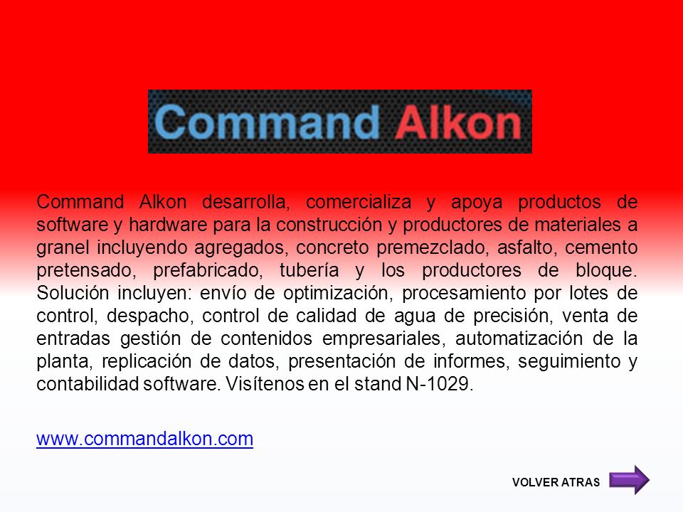 Command Alkon desarrolla, comercializa y apoya productos de software y hardware para la construcción y productores de materiales a granel incluyendo agregados, concreto premezclado, asfalto, cemento pretensado, prefabricado, tubería y los productores de bloque. Solución incluyen: envío de optimización, procesamiento por lotes de control, despacho, control de calidad de agua de precisión, venta de entradas gestión de contenidos empresariales, automatización de la planta, replicación de datos, presentación de informes, seguimiento y contabilidad software. Visítenos en el stand N