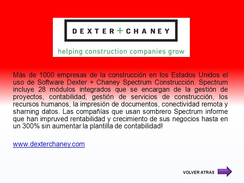 Más de 1000 empresas de la construcción en los Estados Unidos el uso de Software Dexter + Chaney Spectrum Construcción. Spectrum incluye 28 módulos integrados que se encargan de la gestión de proyectos, contabilidad, gestión de servicios de construcción, los recursos humanos, la impresión de documentos, conectividad remota y sharning datos. Las compañías que usan sombrero Spectrum informe que han impruved rentabilidad y crecimiento de sus negocios hasta en un 300% sin aumentar la plantilla de contabilidad!