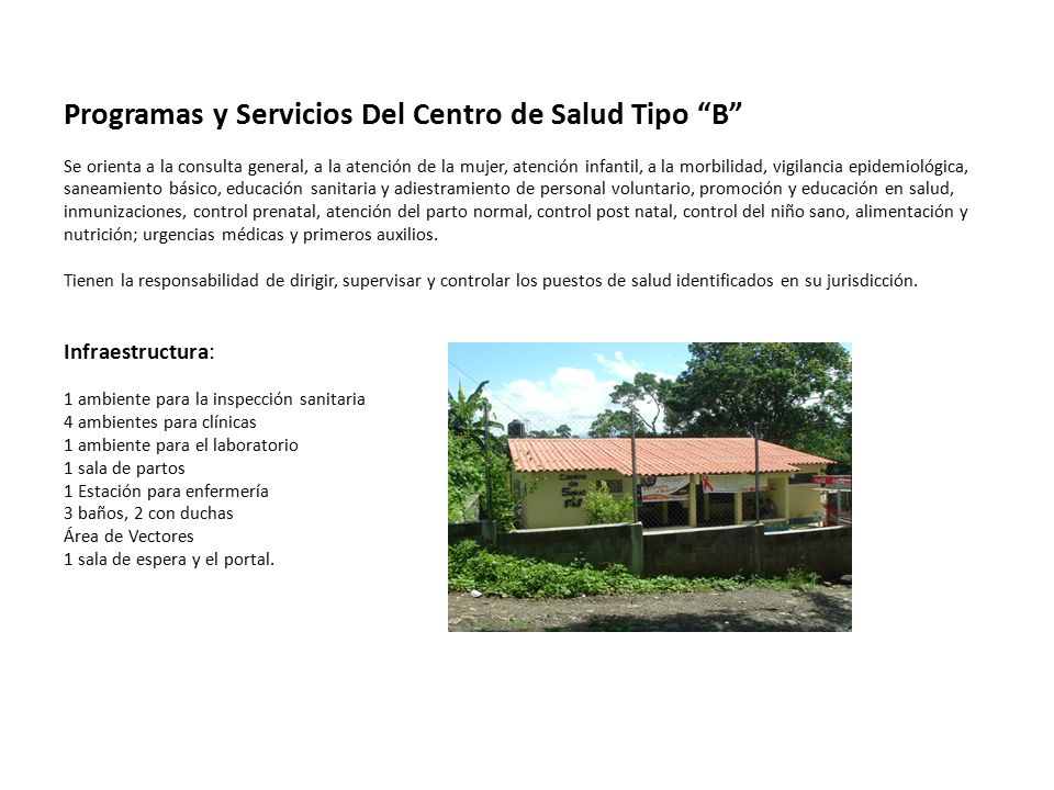 Programas y Servicios Del Centro de Salud Tipo B Se orienta a la consulta general, a la atención de la mujer, atención infantil, a la morbilidad, vigilancia epidemiológica, saneamiento básico, educación sanitaria y adiestramiento de personal voluntario, promoción y educación en salud, inmunizaciones, control prenatal, atención del parto normal, control post natal, control del niño sano, alimentación y nutrición; urgencias médicas y primeros auxilios.