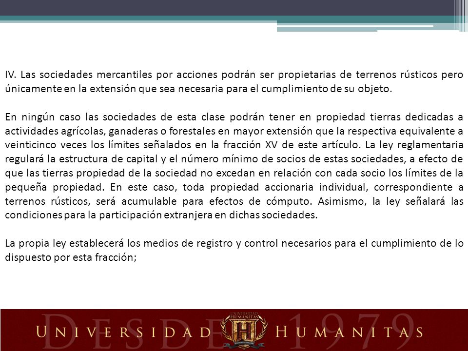 IV. Las sociedades mercantiles por acciones podrán ser propietarias de terrenos rústicos pero únicamente en la extensión que sea necesaria para el cumplimiento de su objeto.