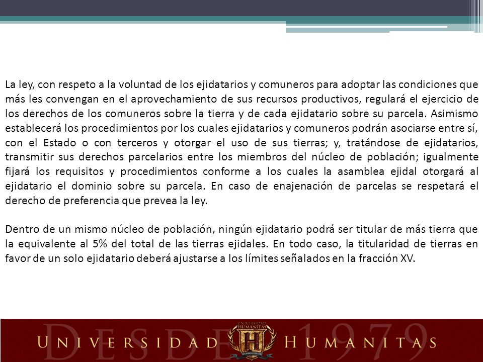 La ley, con respeto a la voluntad de los ejidatarios y comuneros para adoptar las condiciones que más les convengan en el aprovechamiento de sus recursos productivos, regulará el ejercicio de los derechos de los comuneros sobre la tierra y de cada ejidatario sobre su parcela. Asimismo establecerá los procedimientos por los cuales ejidatarios y comuneros podrán asociarse entre sí, con el Estado o con terceros y otorgar el uso de sus tierras; y, tratándose de ejidatarios, transmitir sus derechos parcelarios entre los miembros del núcleo de población; igualmente fijará los requisitos y procedimientos conforme a los cuales la asamblea ejidal otorgará al ejidatario el dominio sobre su parcela. En caso de enajenación de parcelas se respetará el derecho de preferencia que prevea la ley.