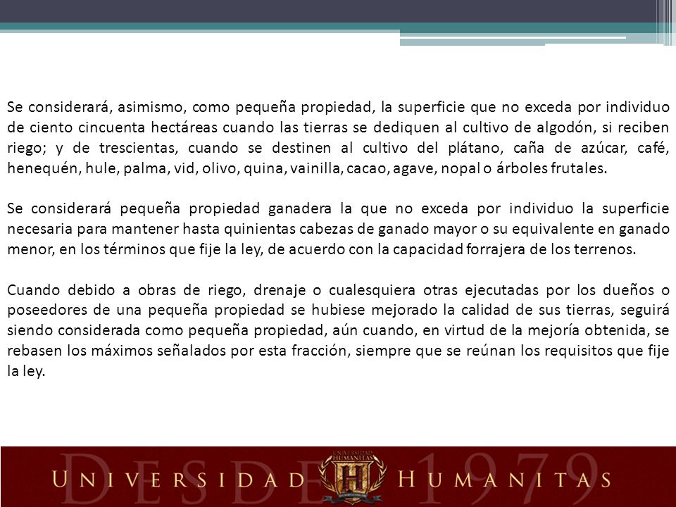 Se considerará, asimismo, como pequeña propiedad, la superficie que no exceda por individuo de ciento cincuenta hectáreas cuando las tierras se dediquen al cultivo de algodón, si reciben riego; y de trescientas, cuando se destinen al cultivo del plátano, caña de azúcar, café, henequén, hule, palma, vid, olivo, quina, vainilla, cacao, agave, nopal o árboles frutales.