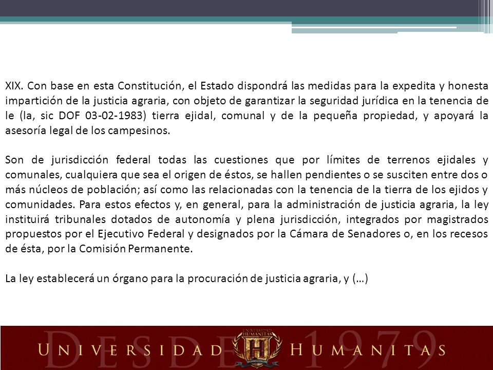 XIX. Con base en esta Constitución, el Estado dispondrá las medidas para la expedita y honesta impartición de la justicia agraria, con objeto de garantizar la seguridad jurídica en la tenencia de le (la, sic DOF ) tierra ejidal, comunal y de la pequeña propiedad, y apoyará la asesoría legal de los campesinos.