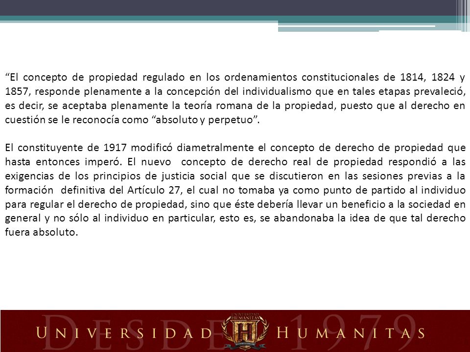El concepto de propiedad regulado en los ordenamientos constitucionales de 1814, 1824 y 1857, responde plenamente a la concepción del individualismo que en tales etapas prevaleció, es decir, se aceptaba plenamente la teoría romana de la propiedad, puesto que al derecho en cuestión se le reconocía como absoluto y perpetuo .