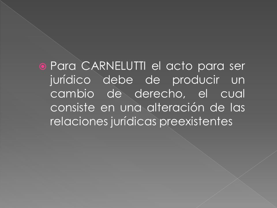 Para CARNELUTTI el acto para ser jurídico debe de producir un cambio de derecho, el cual consiste en una alteración de las relaciones jurídicas preexistentes