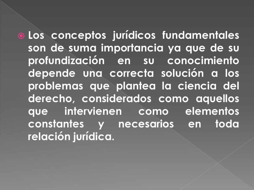 Los conceptos jurídicos fundamentales son de suma importancia ya que de su profundización en su conocimiento depende una correcta solución a los problemas que plantea la ciencia del derecho, considerados como aquellos que intervienen como elementos constantes y necesarios en toda relación jurídica.