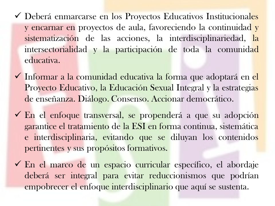 Deberá enmarcarse en los Proyectos Educativos Institucionales y encarnar en proyectos de aula, favoreciendo la continuidad y sistematización de las acciones, la interdisciplinariedad, la intersectorialidad y la participación de toda la comunidad educativa.