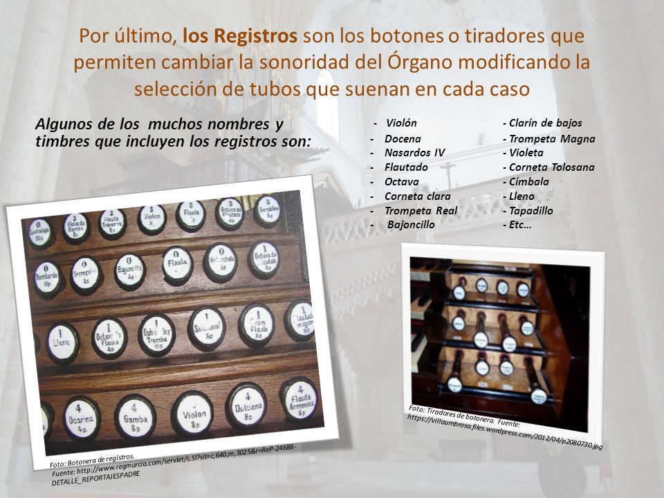 Por último, los Registros son los botones o tiradores que permiten cambiar la sonoridad del Órgano modificando la selección de tubos que suenan en cada caso