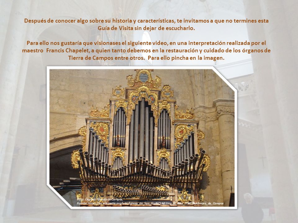 Después de conocer algo sobre su historia y características, te invitamos a que no termines esta Guía de Visita sin dejar de escucharlo. Para ello nos gustaría que visionases el siguiente video, en una interpretación realizada por el maestro Francis Chapelet, a quien tanto debemos en la restauración y cuidado de los órganos de Tierra de Campos entre otros. Para ello pincha en la imagen.