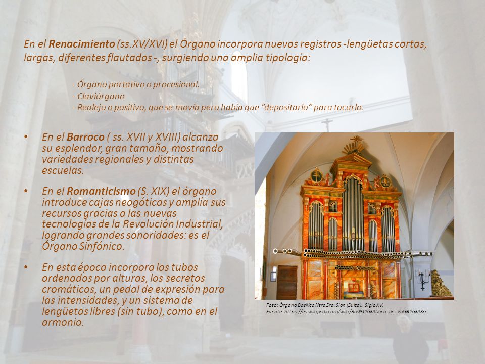 En el Renacimiento (ss.XV/XVI) el Órgano incorpora nuevos registros -lengüetas cortas, largas, diferentes flautados -, surgiendo una amplia tipología: - Órgano portativo o procesional. - Claviórgano - Realejo o positivo, que se movía pero había que depositarlo para tocarlo.