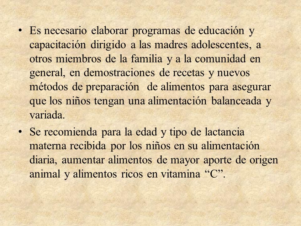 Es necesario elaborar programas de educación y capacitación dirigido a las madres adolescentes, a otros miembros de la familia y a la comunidad en general, en demostraciones de recetas y nuevos métodos de preparación de alimentos para asegurar que los niños tengan una alimentación balanceada y variada.