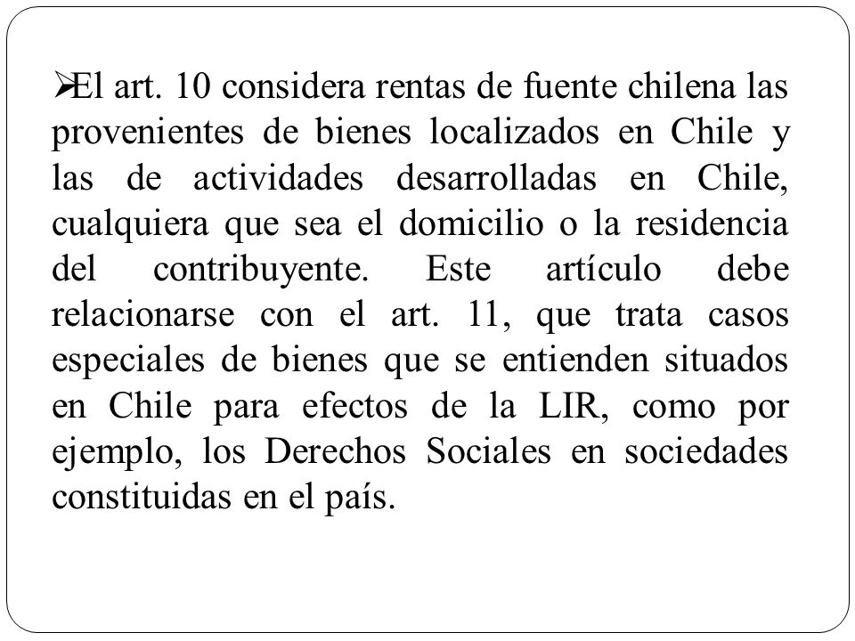 El art. 10 considera rentas de fuente chilena las provenientes de bienes localizados en Chile y las de actividades desarrolladas en Chile, cualquiera que sea el domicilio o la residencia del contribuyente. Este artículo debe relacionarse con el art. 11, que trata casos especiales de bienes que se entienden situados en Chile para efectos de la LIR, como por ejemplo, los Derechos Sociales en sociedades constituidas en el país.