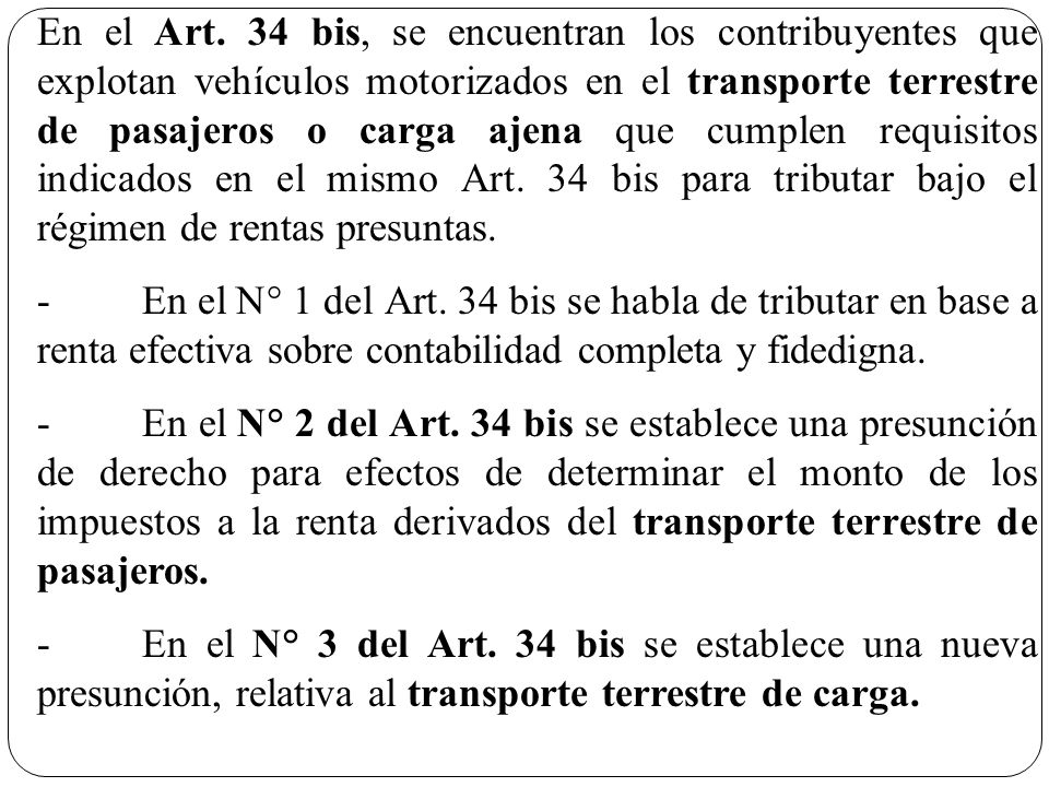 En el Art. 34 bis, se encuentran los contribuyentes que explotan vehículos motorizados en el transporte terrestre de pasajeros o carga ajena que cumplen requisitos indicados en el mismo Art. 34 bis para tributar bajo el régimen de rentas presuntas.