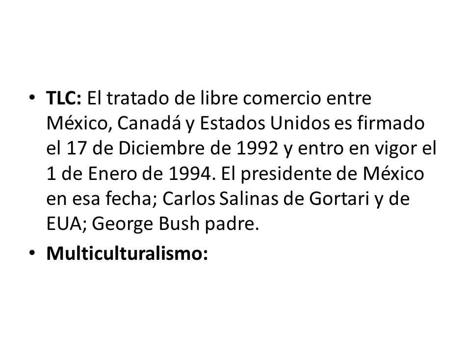 TLC: El tratado de libre comercio entre México, Canadá y Estados Unidos es firmado el 17 de Diciembre de 1992 y entro en vigor el 1 de Enero de El presidente de México en esa fecha; Carlos Salinas de Gortari y de EUA; George Bush padre.