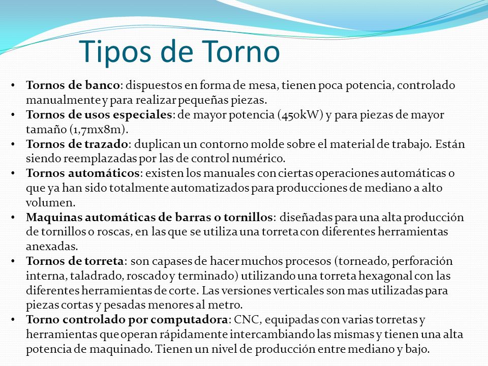 Tipos de Torno Tornos de banco: dispuestos en forma de mesa, tienen poca potencia, controlado manualmente y para realizar pequeñas piezas.