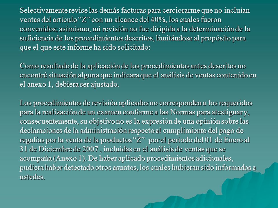 Selectivamente revise las demás facturas para cerciorarme que no incluían ventas del artículo Z con un alcance del 40%, los cuales fueron convenidos; asimismo, mi revisión no fue dirigida a la determinación de la suficiencia de los procedimientos descritos, limitándose al propósito para que el que este informe ha sido solicitado: Como resultado de la aplicación de los procedimientos antes descritos no encontré situación alguna que indicara que el análisis de ventas contenido en el anexo 1, debiera ser ajustado.