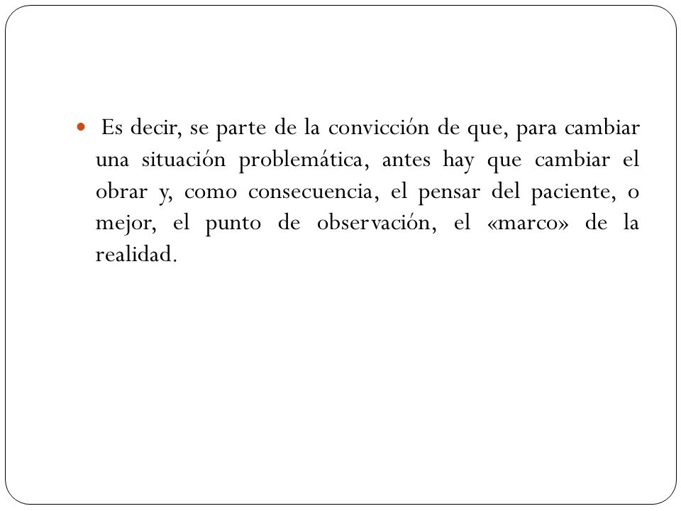Es decir, se parte de la convicción de que, para cambiar una situación problemática, antes hay que cambiar el obrar y, como consecuencia, el pensar del paciente, o mejor, el punto de observación, el «marco» de la realidad.