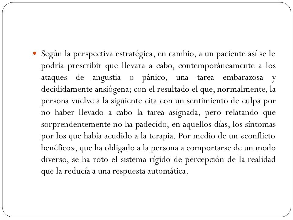 Según la perspectiva estratégica, en cambio, a un paciente así se le podría prescribir que llevara a cabo, contemporáneamente a los ataques de angustia o pánico, una tarea embarazosa y decididamente ansiógena; con el resultado el que, normalmente, la persona vuelve a la siguiente cita con un sentimiento de culpa por no haber llevado a cabo la tarea asignada, pero relatando que sorprendentemente no ha padecido, en aquellos días, los síntomas por los que había acudido a la terapia.