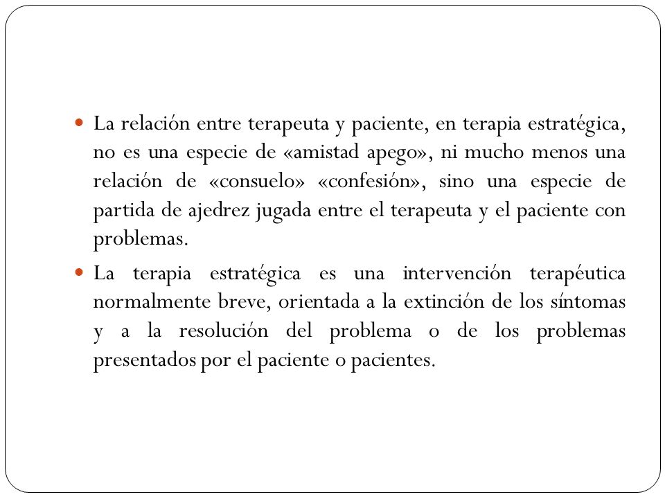 La relación entre terapeuta y paciente, en terapia estratégica, no es una especie de «amistad apego», ni mucho menos una relación de «consuelo» «confesión», sino una especie de partida de ajedrez jugada entre el terapeuta y el paciente con problemas.