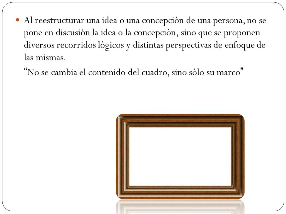 Al reestructurar una idea o una concepción de una persona, no se pone en discusión la idea o la concepción, sino que se proponen diversos recorridos lógicos y distintas perspectivas de enfoque de las mismas.