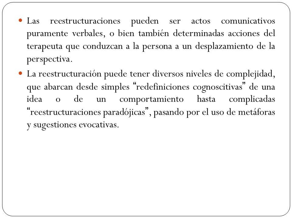 Las reestructuraciones pueden ser actos comunicativos puramente verbales, o bien también determinadas acciones del terapeuta que conduzcan a la persona a un desplazamiento de la perspectiva.