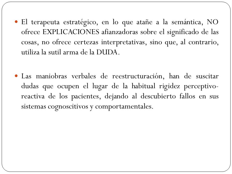 El terapeuta estratégico, en lo que atañe a la semántica, NO ofrece EXPLICACIONES afianzadoras sobre el significado de las cosas, no ofrece certezas interpretativas, sino que, al contrario, utiliza la sutil arma de la DUDA.
