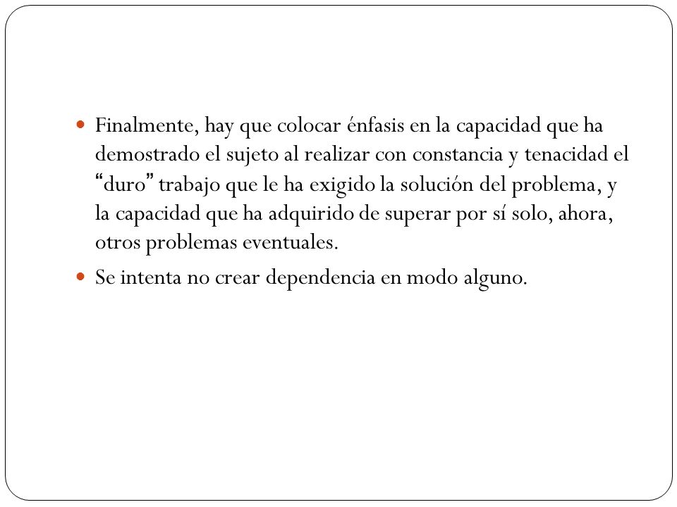 Finalmente, hay que colocar énfasis en la capacidad que ha demostrado el sujeto al realizar con constancia y tenacidad el duro trabajo que le ha exigido la solución del problema, y la capacidad que ha adquirido de superar por sí solo, ahora, otros problemas eventuales.