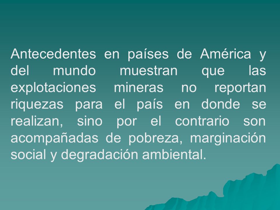 Antecedentes en países de América y del mundo muestran que las explotaciones mineras no reportan riquezas para el país en donde se realizan, sino por el contrario son acompañadas de pobreza, marginación social y degradación ambiental.